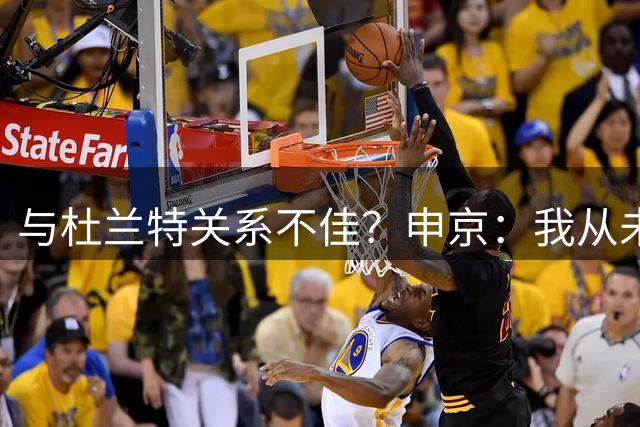 与杜兰特关系不佳？申京：我从未和KD争吵过，一直保持交流