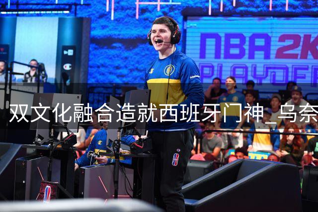 双文化融合造就西班牙门神 乌奈·西蒙的足球人生之路