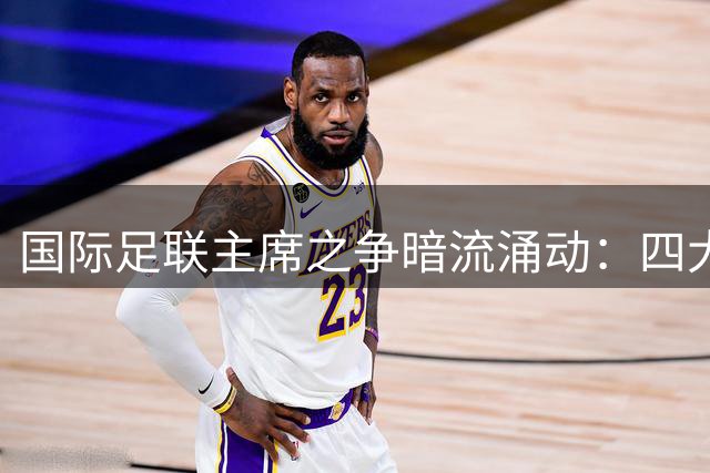 国际足联主席之争暗流涌动：四大热门人选逐鹿权力真空