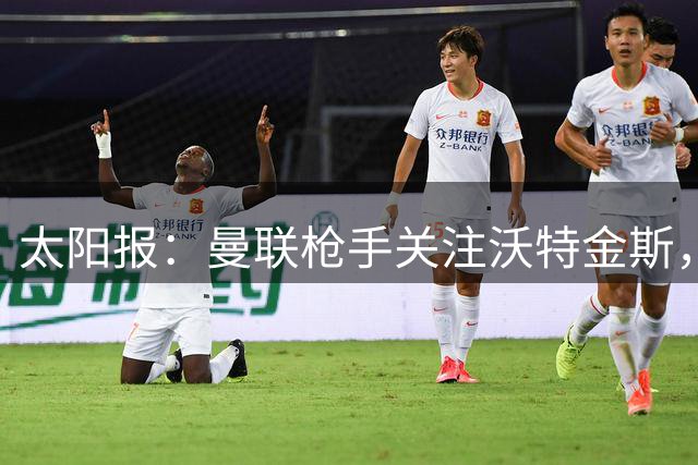 太阳报：曼联枪手关注沃特金斯，身为枪迷的他更想去阿森纳