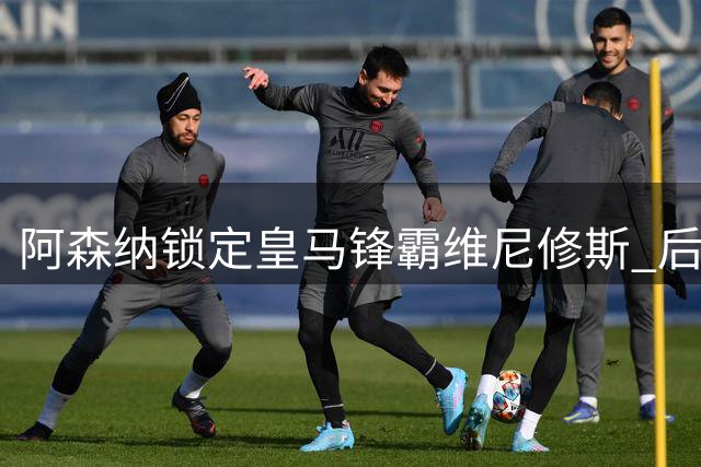 阿森纳锁定皇马锋霸维尼修斯 后防引援瞄准意甲新星