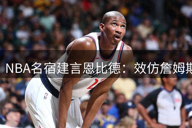 NBA名宿建言恩比德：效仿詹姆斯养生之道方能重振内线雄风